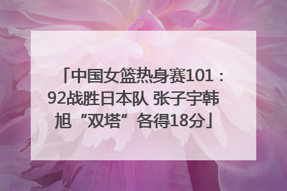 中国女篮热身赛101∶92战胜日本队 张子宇韩旭“双塔”各得18分