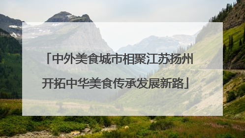中外美食城市相聚江苏扬州 开拓中华美食传承发展新路
