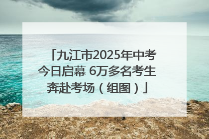 九江市2025年中考今日启幕 6万多名考生奔赴考场（组图）