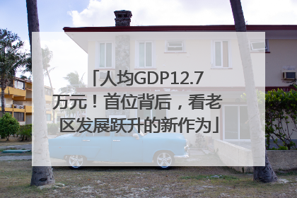 人均GDP12.7万元！首位背后，看老区发展跃升的新作为