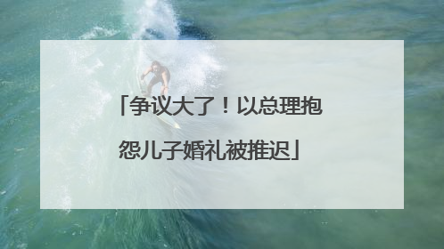 争议大了！以总理抱怨儿子婚礼被推迟