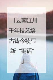 云南江川千年技艺熔古铸今续写新“铜话”