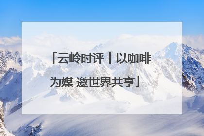 云岭时评丨以咖啡为媒 邀世界共享
