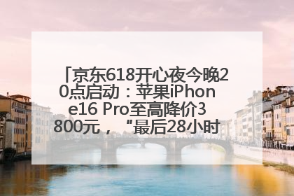 京东618开心夜今晚20点启动：苹果iPhone16 Pro至高降价3800元，“最后28小时”推出十二大补贴
