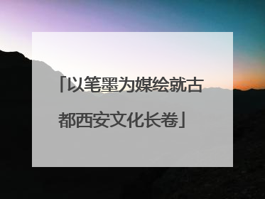 以笔墨为媒绘就古都西安文化长卷