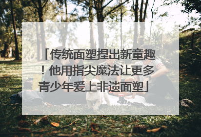 传统面塑捏出新童趣！他用指尖魔法让更多青少年爱上非遗面塑