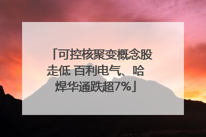 可控核聚变概念股走低 百利电气、哈焊华通跌超7%
