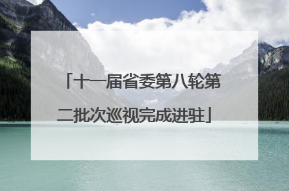 十一届省委第八轮第二批次巡视完成进驻