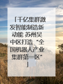 千亿集群激发智能制造新动能 苏州吴中区打造“全国机器人产业集群第一区”