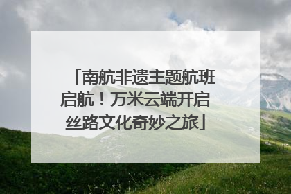 南航非遗主题航班启航！万米云端开启丝路文化奇妙之旅