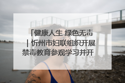 健康人生 绿色无毒｜忻州市妇联组织开展禁毒教育参观学习并开展主题党日活动