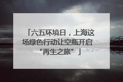 六五环境日，上海这场绿色行动让空瓶开启 “再生之旅”