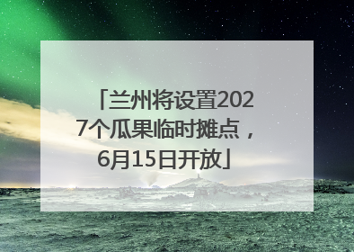 兰州将设置2027个瓜果临时摊点，6月15日开放