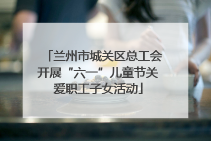 兰州市城关区总工会开展“六一”儿童节关爱职工子女活动