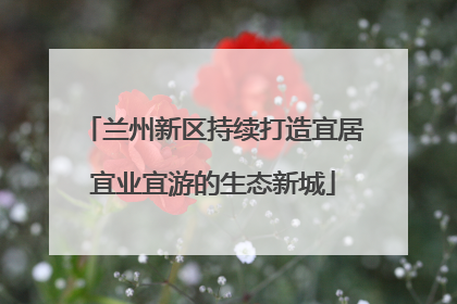 兰州新区持续打造宜居宜业宜游的生态新城