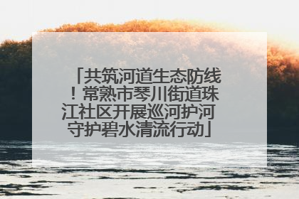 共筑河道生态防线！常熟市琴川街道珠江社区开展巡河护河守护碧水清流行动