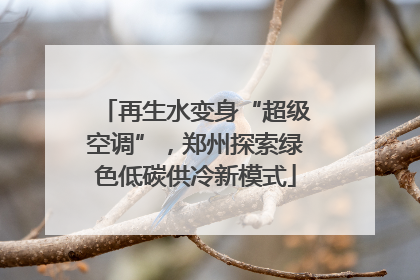 再生水变身“超级空调”，郑州探索绿色低碳供冷新模式
