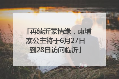 再续沂蒙情缘，柬埔寨公主将于6月27日到28日访问临沂