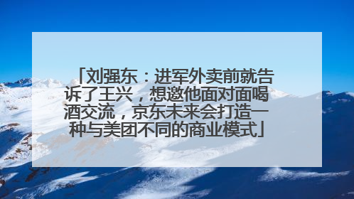 刘强东：进军外卖前就告诉了王兴，想邀他面对面喝酒交流，京东未来会打造一种与美团不同的商业模式
