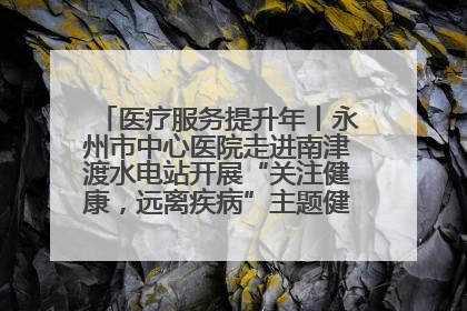 医疗服务提升年丨永州市中心医院走进南津渡水电站开展“关注健康，远离疾病”主题健康促进活动
