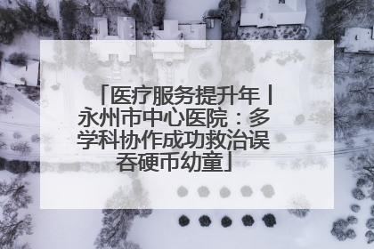 医疗服务提升年丨永州市中心医院：多学科协作成功救治误吞硬币幼童