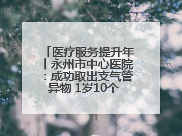 医疗服务提升年丨永州市中心医院：成功取出支气管异物 1岁10个月患儿转危为安