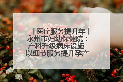 医疗服务提升年丨永州市妇幼保健院：产科升级病床设施 以细节服务提升孕产妇就医体验