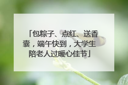 包粽子、点红、送香囊，端午快到，大学生陪老人过暖心佳节