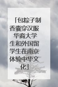 包粽子制香囊穿汉服 华裔大学生和外国留学生在南京体验中华文化