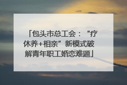 包头市总工会：“疗休养+相亲”新模式破解青年职工婚恋难题