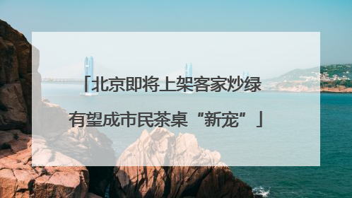 北京即将上架客家炒绿 有望成市民茶桌“新宠”