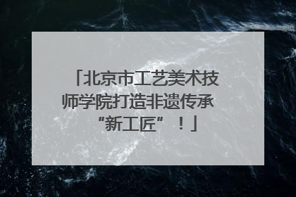 北京市工艺美术技师学院打造非遗传承“新工匠”！