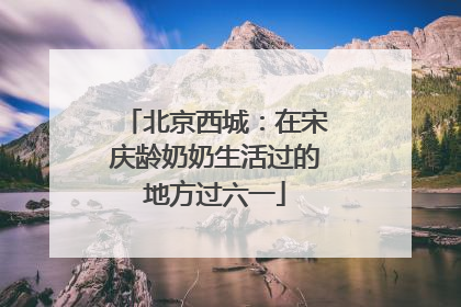 北京西城：在宋庆龄奶奶生活过的地方过六一