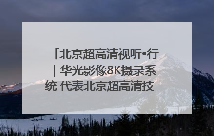 北京超高清视听•行｜华光影像8K摄录系统 代表北京超高清技术站上国家舞台