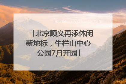 北京顺义再添休闲新地标，牛栏山中心公园7月开园