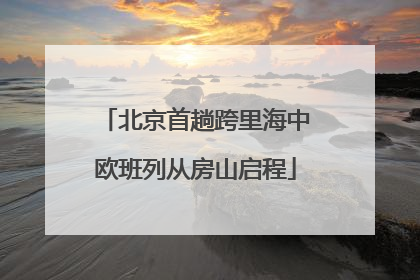 北京首趟跨里海中欧班列从房山启程