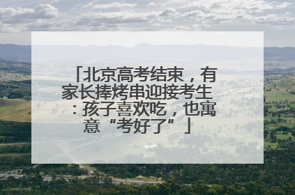北京高考结束，有家长捧烤串迎接考生：孩子喜欢吃，也寓意“考好了”