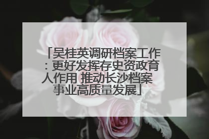 吴桂英调研档案工作：更好发挥存史资政育人作用 推动长沙档案事业高质量发展