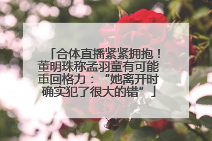 合体直播紧紧拥抱！董明珠称孟羽童有可能重回格力：“她离开时确实犯了很大的错”