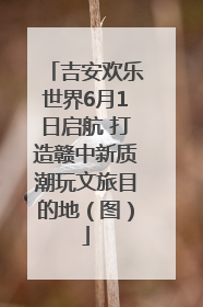 吉安欢乐世界6月1日启航 打造赣中新质潮玩文旅目的地（图）