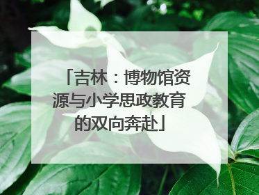 吉林：博物馆资源与小学思政教育的双向奔赴