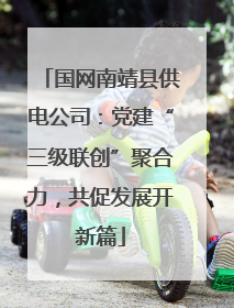 国网南靖县供电公司：党建“三级联创”聚合力，共促发展开新篇