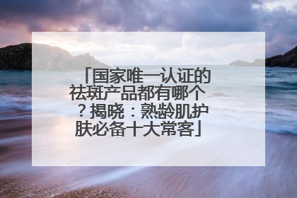 国家唯一认证的祛斑产品都有哪个？揭晓：熟龄肌护肤必备十大常客