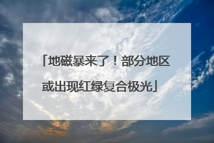 地磁暴来了！部分地区或出现红绿复合极光