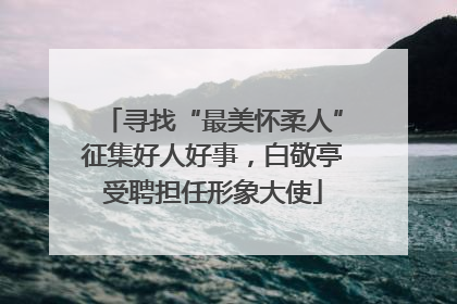 寻找“最美怀柔人”征集好人好事，白敬亭受聘担任形象大使
