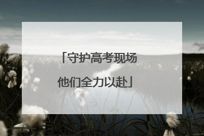 守护高考现场 他们全力以赴