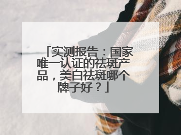 实测报告：国家唯一认证的祛斑产品，美白祛斑哪个牌子好？