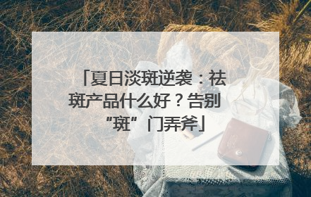 夏日淡斑逆袭：祛斑产品什么好？告别“斑”门弄斧