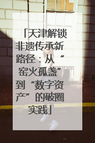 天津解锁非遗传承新路径：从“窑火孤盏”到“数字资产”的破圈实践