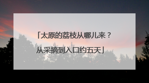 太原的荔枝从哪儿来？从采摘到入口约五天